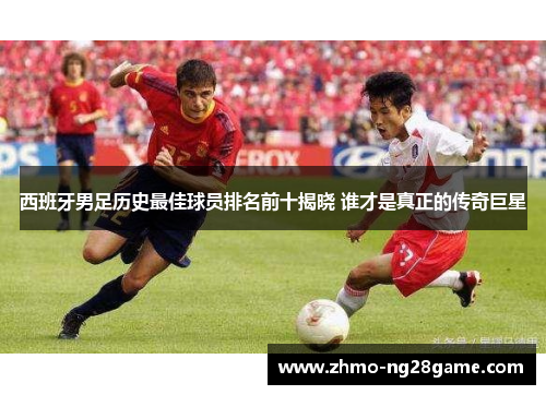 西班牙男足历史最佳球员排名前十揭晓 谁才是真正的传奇巨星 西班牙男足历史最佳球员排名前十揭晓 谁才是真正的传奇巨星