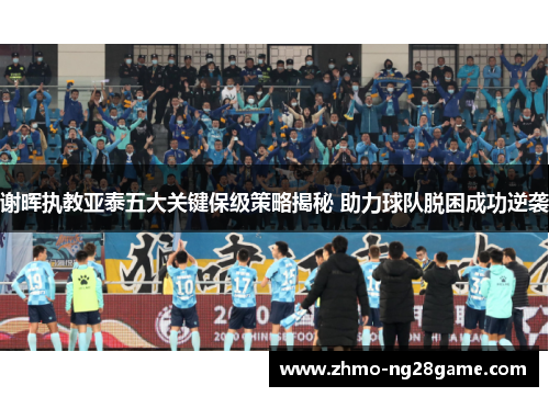 谢晖执教亚泰五大关键保级策略揭秘 助力球队脱困成功逆袭 谢晖执教亚泰五大关键保级策略揭秘 助力球队脱困成功逆袭