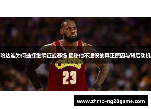 哈达迪为何选择继续征战赛场 揭秘他不退役的真正原因与背后动机