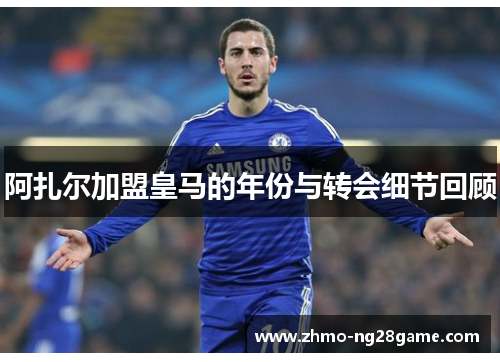 阿扎尔加盟皇马的年份与转会细节回顾 阿扎尔加盟皇马的年份与转会细节回顾