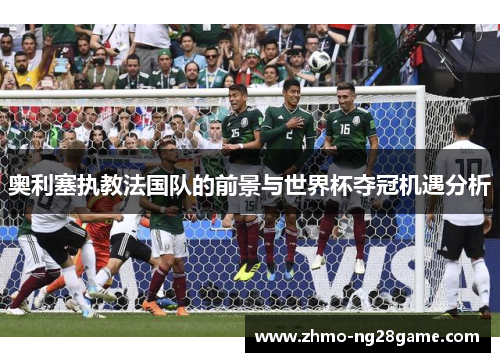 奥利塞执教法国队的前景与世界杯夺冠机遇分析