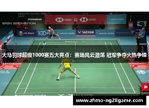 大马羽球超级1000赛五大亮点:赛场风云激荡 冠军争夺火热争锋