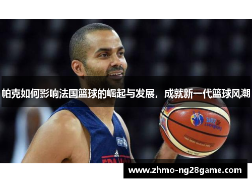 帕克如何影响法国篮球的崛起与发展，成就新一代篮球风潮