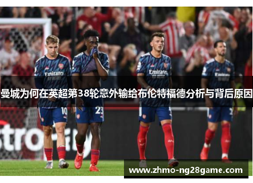 曼城为何在英超第38轮意外输给布伦特福德分析与背后原因 曼城为何在英超第38轮意外输给布伦特福德分析与背后原因