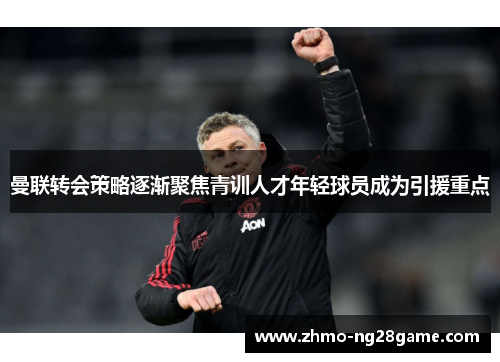 曼联转会策略逐渐聚焦青训人才年轻球员成为引援重点 曼联转会策略逐渐聚焦青训人才年轻球员成为引援重点