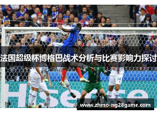 法国超级杯博格巴战术分析与比赛影响力探讨 法国超级杯博格巴战术分析与比赛影响力探讨