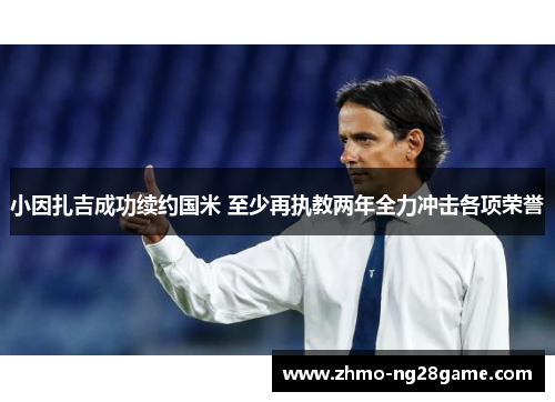 小因扎吉成功续约国米 至少再执教两年全力冲击各项荣誉 小因扎吉成功续约国米 至少再执教两年全力冲击各项荣誉