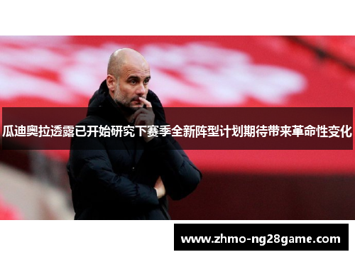 瓜迪奥拉透露已开始研究下赛季全新阵型计划期待带来革命性变化