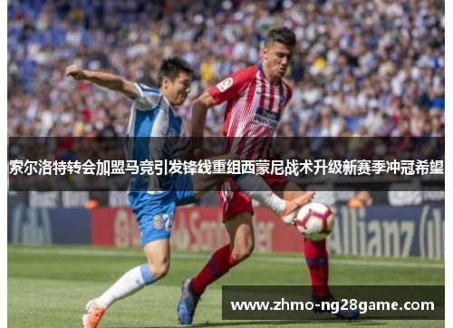 索尔洛特转会加盟马竞引发锋线重组西蒙尼战术升级新赛季冲冠希望