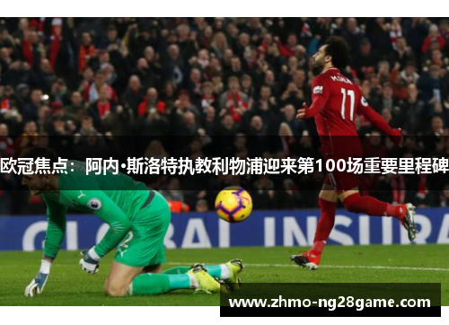 欧冠焦点:阿内·斯洛特执教利物浦迎来第100场重要里程碑